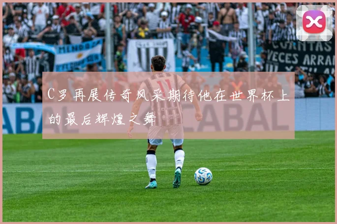 C罗再展传奇风采期待他在世界杯上的最后辉煌之舞