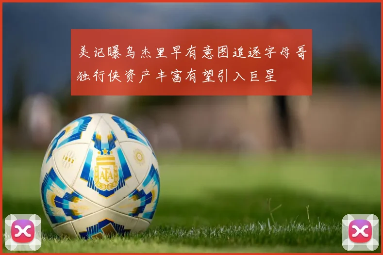 美记曝乌杰里早有意图追逐字母哥独行侠资产丰富有望引入巨星