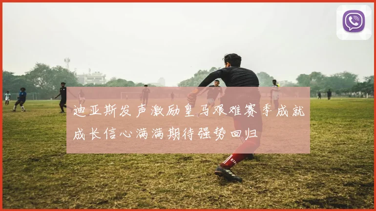 迪亚斯发声激励皇马艰难赛季成就成长信心满满期待强势回归