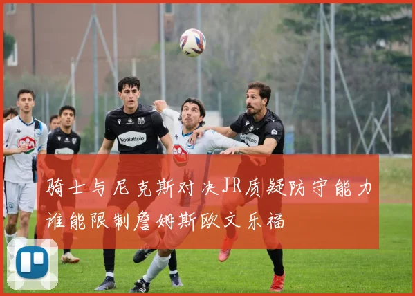 骑士与尼克斯对决JR质疑防守能力谁能限制詹姆斯欧文乐福