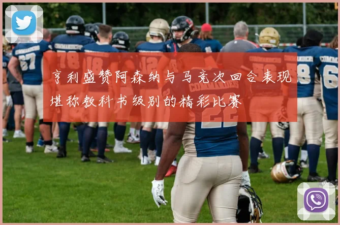 亨利盛赞阿森纳与马竞次回合表现堪称教科书级别的精彩比赛