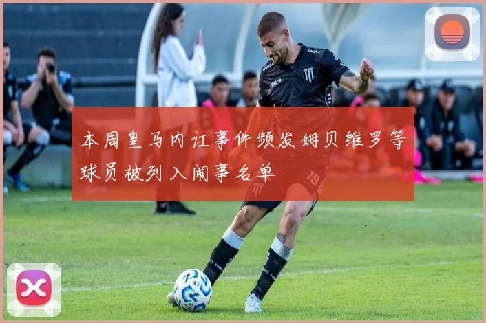 本周皇马内讧事件频发姆贝维罗等球员被列入闹事名单