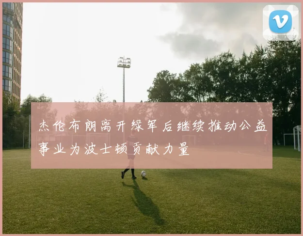 杰伦布朗离开绿军后继续推动公益事业为波士顿贡献力量