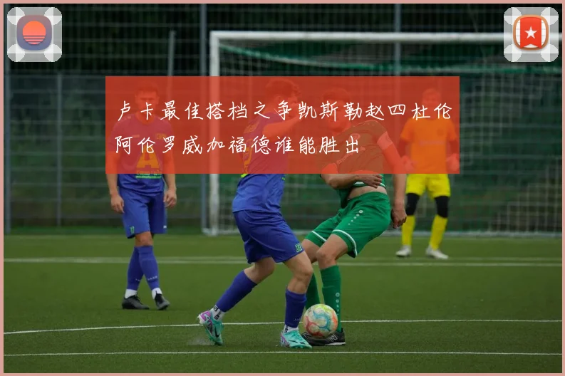 卢卡最佳搭档之争凯斯勒赵四杜伦阿伦罗威加福德谁能胜出