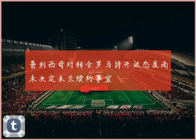 普利西奇对转会罗马持开放态度尚未决定米兰续约事宜