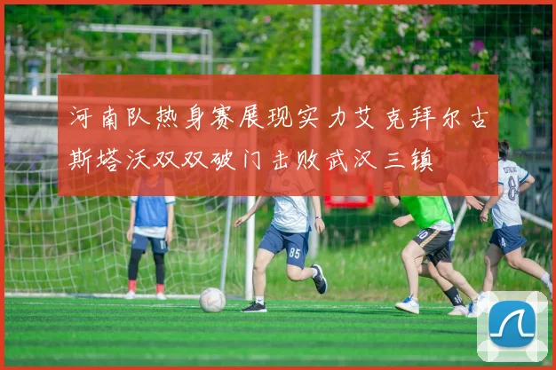 河南队热身赛展现实力艾克拜尔古斯塔沃双双破门击败武汉三镇